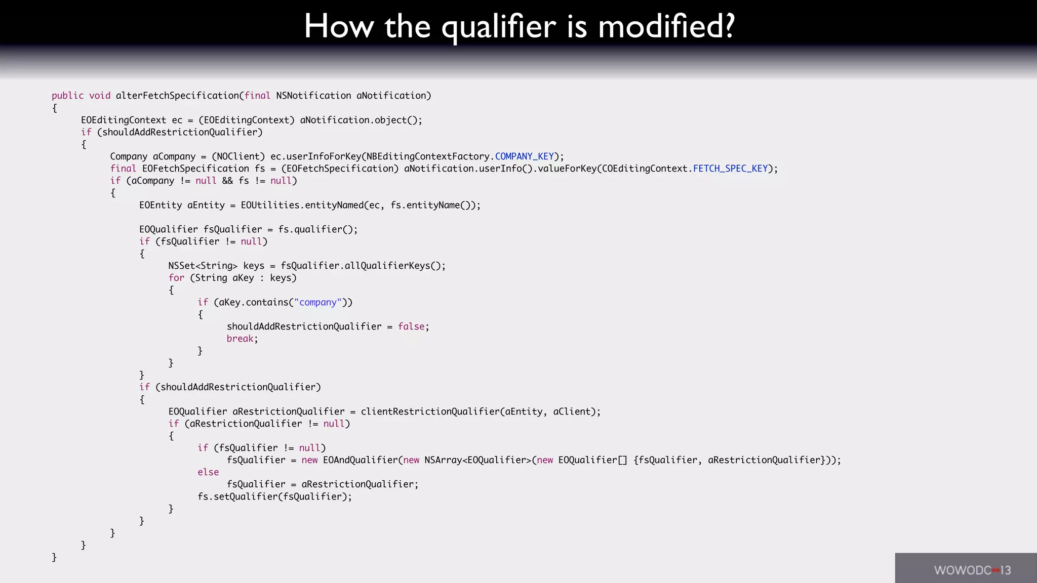 How the qualiﬁer is modiﬁed?
	 public void alterFetchSpecification(final NSNotification aNotification)
	 {
	 	 EOEditingContext ec = (EOEditingContext) aNotification.object();
	 	 if (shouldAddRestrictionQualifier)
	 	 {
	 	 	 Company aCompany = (NOClient) ec.userInfoForKey(NBEditingContextFactory.COMPANY_KEY);
	 	 	 final EOFetchSpecification fs = (EOFetchSpecification) aNotification.userInfo().valueForKey(COEditingContext.FETCH_SPEC_KEY);
	 	 	 if (aCompany != null && fs != null)
	 	 	 {
	 	 	 	 EOEntity aEntity = EOUtilities.entityNamed(ec, fs.entityName());
	 	 	 	 EOQualifier fsQualifier = fs.qualifier();
	 	 	 	 if (fsQualifier != null)
	 	 	 	 {
	 	 	 	 	 NSSet<String> keys = fsQualifier.allQualifierKeys();
	 	 	 	 	 for (String aKey : keys)
	 	 	 	 	 {
	 	 	 	 	 	 if (aKey.contains("company"))
	 	 	 	 	 	 {
	 	 	 	 	 	 	 shouldAddRestrictionQualifier = false;
	 	 	 	 	 	 	 break;
	 	 	 	 	 	 }
	 	 	 	 	 }
	 	 	 	 }
	 	 	 	 if (shouldAddRestrictionQualifier)
	 	 	 	 {
	 	 	 	 	 EOQualifier aRestrictionQualifier = clientRestrictionQualifier(aEntity, aClient);
	 	 	 	 	 if (aRestrictionQualifier != null)
	 	 	 	 	 {
	 	 	 	 	 	 if (fsQualifier != null)
	 	 	 	 	 	 	 fsQualifier = new EOAndQualifier(new NSArray<EOQualifier>(new EOQualifier[] {fsQualifier, aRestrictionQualifier}));
	 	 	 	 	 	 else
	 	 	 	 	 	 	 fsQualifier = aRestrictionQualifier;
	 	 	 	 	 	 fs.setQualifier(fsQualifier);
	 	 	 	 	 }
	 	 	 	 }
	 	 	 }
	 	 }
	 }
 