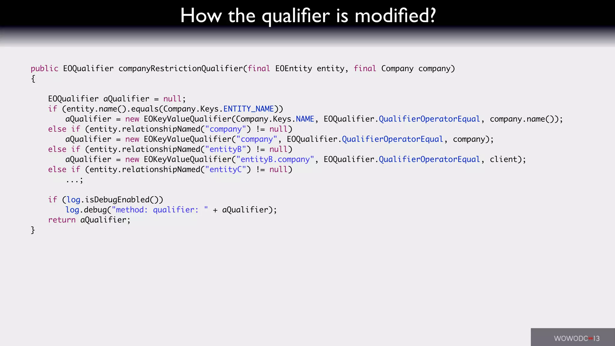 How the qualiﬁer is modiﬁed?
	 public EOQualifier companyRestrictionQualifier(final EOEntity entity, final Company company)
	 {
	 	 EOQualifier aQualifier = null;
	 	 if (entity.name().equals(Company.Keys.ENTITY_NAME))
	 	 	 aQualifier = new EOKeyValueQualifier(Company.Keys.NAME, EOQualifier.QualifierOperatorEqual, company.name());
	 	 else if (entity.relationshipNamed("company") != null)
	 	 	 aQualifier = new EOKeyValueQualifier("company", EOQualifier.QualifierOperatorEqual, company);
	 	 else if (entity.relationshipNamed("entityB") != null)
	 	 	 aQualifier = new EOKeyValueQualifier("entityB.company", EOQualifier.QualifierOperatorEqual, client);
	 	 else if (entity.relationshipNamed("entityC") != null)
	 	 	 ...;
	 	 if (log.isDebugEnabled())
	 	 	 log.debug("method: qualifier: " + aQualifier);
	 	 return aQualifier;
	 }
 