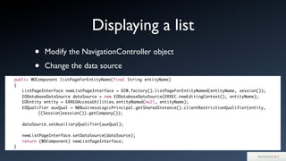 • Modify the NavigationController object
• Change the data source
Displaying a list
	 public WOComponent listPageForEntityName(final String entityName)
	 {
	 	 ListPageInterface newListPageInterface = D2W.factory().listPageForEntityNamed(entityName, session());
	 	 EODatabaseDataSource dataSource = new EODatabaseDataSource(ERXEC.newEditingContext(), entityName);
	 	 EOEntity entity = ERXEOAccessUtilities.entityNamed(null, entityName);
	 	 EOQualifier auxQual = NBBusinessLogicPrincipal.getSharedInstance().clientRestrictionQualifier(entity,
	 	 	 	 ((Session)session()).getCompany());
	 	 dataSource.setAuxiliaryQualifier(auxQual);
	 	 newListPageInterface.setDataSource(dataSource);
	 	 return (WOComponent) newListPageInterface;
	 }
 