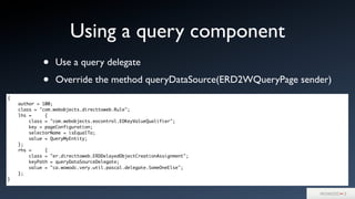 • Use a query delegate
• Override the method queryDataSource(ERD2WQueryPage sender)
Using a query component
{
author = 100;
class = "com.webobjects.directtoweb.Rule";
lhs = {
class = "com.webobjects.eocontrol.EOKeyValueQualifier";
key = pageConfiguration;
selectorName = isEqualTo;
value = QueryMyEntity;
};
rhs = {
class = "er.directtoweb.ERDDelayedObjectCreationAssignment";
keyPath = queryDataSourceDelegate;
value = "ca.wowodc.very.util.pascal.delegate.SomeOneElse";
};
}
 