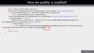 How the qualiﬁer is modiﬁed?
public Object restrictedChoiceList() {
String restrictedChoiceKey=(String)d2wContext().valueForKey("restrictedChoiceKey");
if( restrictedChoiceKey!=null && restrictedChoiceKey.length()>0 )
return valueForKeyPath(restrictedChoiceKey);
String fetchSpecName=(String)d2wContext().valueForKey("restrictingFetchSpecification");
if(fetchSpecName != null) {
EORelationship relationship = ERXUtilities.relationshipWithObjectAndKeyPath(object(),
(String)d2wContext().valueForKey("propertyKey"));
if(relationship != null)
return EOUtilities.objectsWithFetchSpecificationAndBindings(object().editingContext(),
relationship.destinationEntity().name(),fetchSpecName,null);
}
return null;
}
 