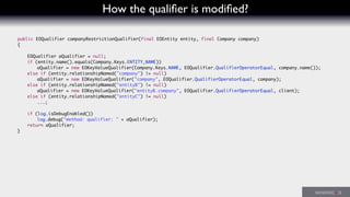 How the qualiﬁer is modiﬁed?
	 public EOQualifier companyRestrictionQualifier(final EOEntity entity, final Company company)
	 {
	 	 EOQualifier aQualifier = null;
	 	 if (entity.name().equals(Company.Keys.ENTITY_NAME))
	 	 	 aQualifier = new EOKeyValueQualifier(Company.Keys.NAME, EOQualifier.QualifierOperatorEqual, company.name());
	 	 else if (entity.relationshipNamed("company") != null)
	 	 	 aQualifier = new EOKeyValueQualifier("company", EOQualifier.QualifierOperatorEqual, company);
	 	 else if (entity.relationshipNamed("entityB") != null)
	 	 	 aQualifier = new EOKeyValueQualifier("entityB.company", EOQualifier.QualifierOperatorEqual, client);
	 	 else if (entity.relationshipNamed("entityC") != null)
	 	 	 ...;
	 	 if (log.isDebugEnabled())
	 	 	 log.debug("method: qualifier: " + aQualifier);
	 	 return aQualifier;
	 }
 