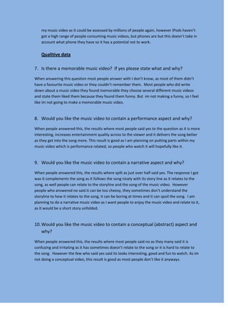 my music video as it could be assessed by millions of people again, however IPods haven’t
    got a high range of people consuming music videos, but phones are but this doesn’t take in
    account what phone they have so it has a potential not to work.

    Qualitive data

7. Is there a memorable music video? If yes please state what and why?

When answering this question most people answer with I don’t know, as most of them didn’t
have a favourite music video or they couldn’t remember them. Most people who did write
down about a music video they found memorable they choose several different music videos
and state them liked them because they found them funny. But im not making a funny, so I feel
like im not going to make a memorable music video.


8. Would you like the music video to contain a performance aspect and why?

When people answered this, the results where most people said yes to the question as it is more
interesting, increases entertainment quality across to the viewer and it delivers the song better
as they get into the song more. This result is good as I am planning on putting parts within my
music video which is performance related, so people who watch it will hopefully like it.


9. Would you like the music video to contain a narrative aspect and why?

When people answered this, the results where spilt as just over half said yes. The response I got
was it complements the song as it follows the song nicely with its story line as it relates to the
song, as well people can relate to the storyline and the song of the music video. However
people who answered no said it can be too cheesy, they sometimes don’t understand the
storyline to how it relates to the song, it can be boring at times and it can spoil the song. I am
planning to do a narrative music video as I want people to enjoy the music video and relate to it,
as it would be a short story unfolded.


10. Would you like the music video to contain a conceptual (abstract) aspect and
    why?

When people answered this, the results where most people said no as they many said it is
confusing and irritating as it has sometimes doesn’t relate to the song or it is hard to relate to
the song. However the few who said yes said its looks interesting, good and fun to watch. As im
not doing a conceptual video, this result is good as most people don’t like it anyways.
 