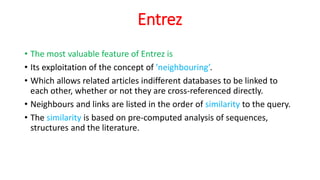 Entrez
• The most valuable feature of Entrez is
• Its exploitation of the concept of ’neighbouring’.
• Which allows related articles indifferent databases to be linked to
each other, whether or not they are cross-referenced directly.
• Neighbours and links are listed in the order of similarity to the query.
• The similarity is based on pre-computed analysis of sequences,
structures and the literature.
 