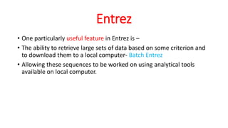 Entrez
• One particularly useful feature in Entrez is –
• The ability to retrieve large sets of data based on some criterion and
to download them to a local computer- Batch Entrez
• Allowing these sequences to be worked on using analytical tools
available on local computer.
 
