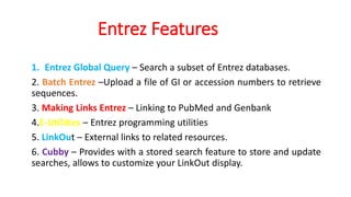 Entrez Features
1. Entrez Global Query – Search a subset of Entrez databases.
2. Batch Entrez –Upload a file of GI or accession numbers to retrieve
sequences.
3. Making Links Entrez – Linking to PubMed and Genbank
4.E-Utilities – Entrez programming utilities
5. LinkOut – External links to related resources.
6. Cubby – Provides with a stored search feature to store and update
searches, allows to customize your LinkOut display.
 