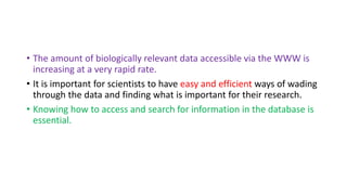 • The amount of biologically relevant data accessible via the WWW is
increasing at a very rapid rate.
• It is important for scientists to have easy and efficient ways of wading
through the data and finding what is important for their research.
• Knowing how to access and search for information in the database is
essential.
 