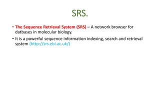 SRS.
• The Sequence Retrieval System (SRS) – A network browser for
datbases in molecular biology.
• It is a powerful sequence information indexing, search and retrieval
system (http://srs.ebi.ac.uk/)
 