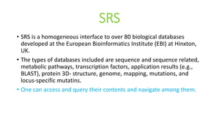 SRS
• SRS is a homogeneous interface to over 80 biological databases
developed at the European Bioinformatics Institute (EBI) at Hinxton,
UK.
• The types of databases included are sequence and sequence related,
metabolic pathways, transcription factors, application results (e.g.,
BLAST), protein 3D- structure, genome, mapping, mutations, and
locus-specific mutatins.
• One can access and query their contents and navigate among them.
 
