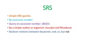 SRS
• Simple SRS queries
• By accession number
• Query on accession number: J00231
• By a simple author or organism: Ausubel and Rhizobium
• Boolean relations between keywords: and, or, but not
 