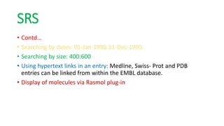 SRS
• Contd…
• Searching by dates: 01-Jan-1995:31-Dec-1995.
• Searching by size: 400:600
• Using hypertext links in an entry: Medline, Swiss- Prot and PDB
entries can be linked from within the EMBL database.
• Display of molecules via Rasmol plug-in
 