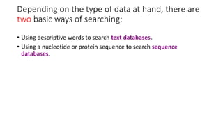 Depending on the type of data at hand, there are
two basic ways of searching:
• Using descriptive words to search text databases.
• Using a nucleotide or protein sequence to search sequence
databases.
 