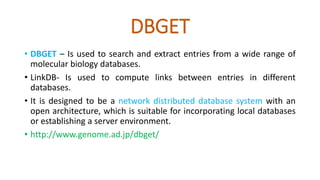 DBGET
• DBGET – Is used to search and extract entries from a wide range of
molecular biology databases.
• LinkDB- Is used to compute links between entries in different
databases.
• It is designed to be a network distributed database system with an
open architecture, which is suitable for incorporating local databases
or establishing a server environment.
• http://www.genome.ad.jp/dbget/
 