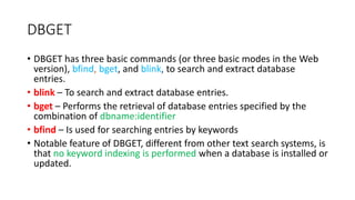 DBGET
• DBGET has three basic commands (or three basic modes in the Web
version), bfind, bget, and blink, to search and extract database
entries.
• blink – To search and extract database entries.
• bget – Performs the retrieval of database entries specified by the
combination of dbname:identifier
• bfind – Is used for searching entries by keywords
• Notable feature of DBGET, different from other text search systems, is
that no keyword indexing is performed when a database is installed or
updated.
 