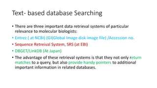Text- based database Searching
• There are three important data retrieval systems of particular
relevance to molecular biologists:
• Entrez ( at NCBI) (GI(Global Image disk image file) /Accession no.
• Sequence Retreival System, SRS (at EBI)
• DBGET/LinkDB (At Japan)
• The advantage of these retrieval systems is that they not only return
matches to a query, but also provide handy pointers to additional
important information in related databases.
 