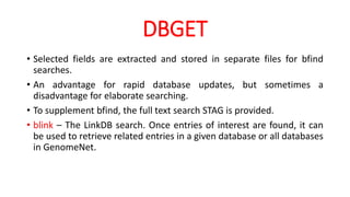 DBGET
• Selected fields are extracted and stored in separate files for bfind
searches.
• An advantage for rapid database updates, but sometimes a
disadvantage for elaborate searching.
• To supplement bfind, the full text search STAG is provided.
• blink – The LinkDB search. Once entries of interest are found, it can
be used to retrieve related entries in a given database or all databases
in GenomeNet.
 