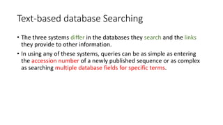Text-based database Searching
• The three systems differ in the databases they search and the links
they provide to other information.
• In using any of these systems, queries can be as simple as entering
the accession number of a newly published sequence or as complex
as searching multiple database fields for specific terms.
 