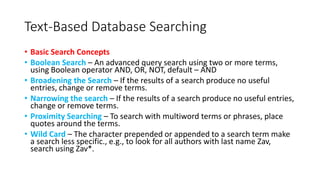 Text-Based Database Searching
• Basic Search Concepts
• Boolean Search – An advanced query search using two or more terms,
using Boolean operator AND, OR, NOT, default – AND
• Broadening the Search – If the results of a search produce no useful
entries, change or remove terms.
• Narrowing the search – If the results of a search produce no useful entries,
change or remove terms.
• Proximity Searching – To search with multiword terms or phrases, place
quotes around the terms.
• Wild Card – The character prepended or appended to a search term make
a search less specific., e.g., to look for all authors with last name Zav,
search using Zav*.
 