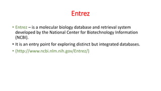 Entrez
• Entrez – is a molecular biology database and retrieval system
developed by the National Center for Biotechnology Information
(NCBI).
• It is an entry point for exploring distinct but integrated databases.
• (http://www.ncbi.nlm.nih.gov/Entrez/)
 