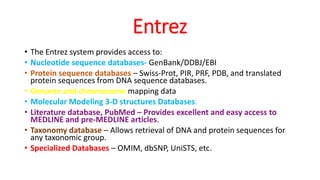 Entrez
• The Entrez system provides access to:
• Nucleotide sequence databases- GenBank/DDBJ/EBI
• Protein sequence databases – Swiss-Prot, PIR, PRF, PDB, and translated
protein sequences from DNA sequence databases.
• Genome and chromosome mapping data
• Molecular Modeling 3-D structures Databases.
• Literature database, PubMed – Provides excellent and easy access to
MEDLINE and pre-MEDLINE articles.
• Taxonomy database – Allows retrieval of DNA and protein sequences for
any taxonomic group.
• Specialized Databases – OMIM, dbSNP, UniSTS, etc.
 