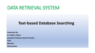 DATA RETRIEVAL SYSTEM
Text-based Database Searching
Submitted By:
Dr. Shikha Thakur
Assistant Professor (Guest Faculty)
TCSC
Mumbai
Maharashtra
 