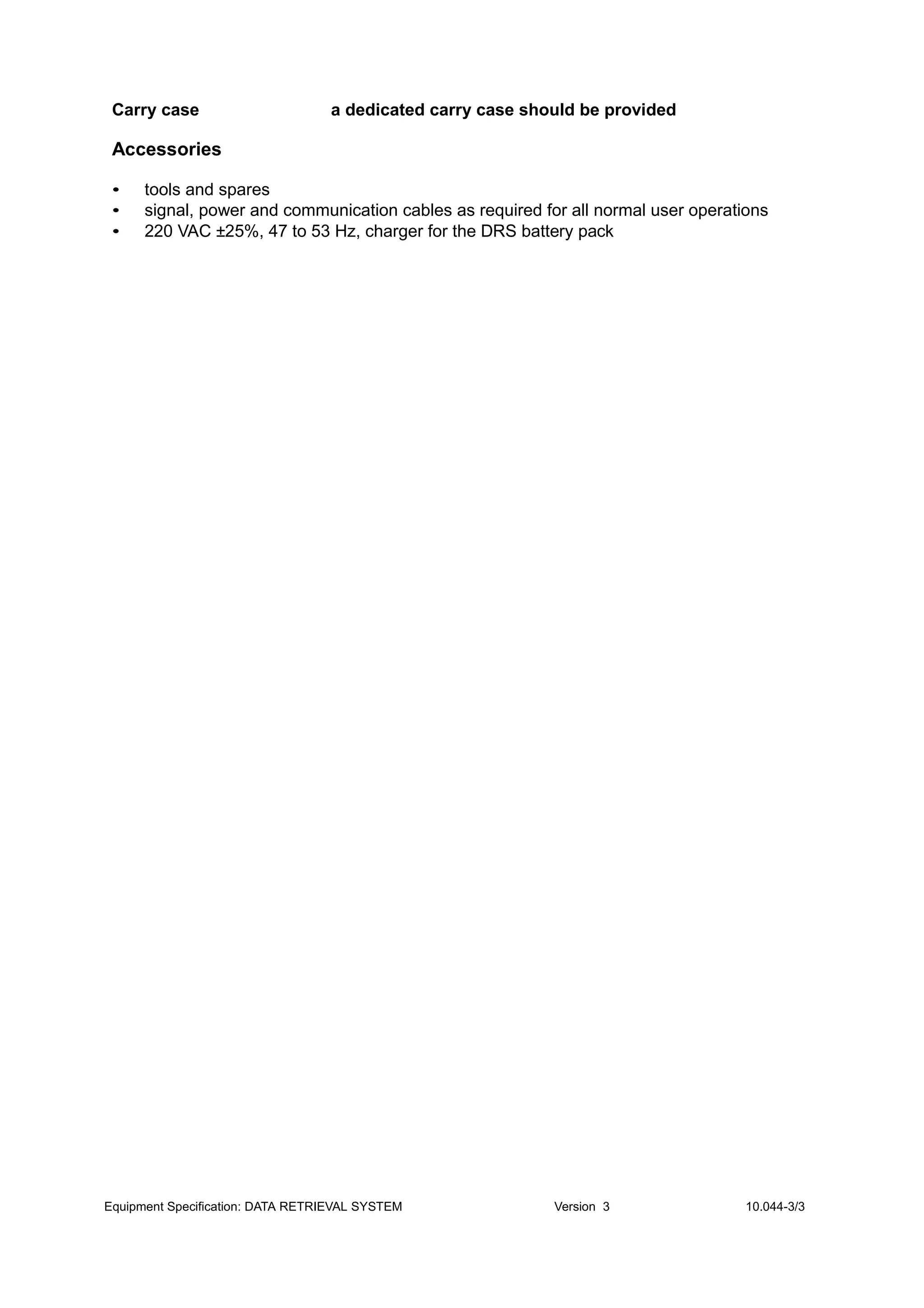 Carry case a dedicated carry case should be provided
Accessories
• tools and spares
• signal, power and communication cables as required for all normal user operations
• 220 VAC ±25%, 47 to 53 Hz, charger for the DRS battery pack
Equipment Specification: DATA RETRIEVAL SYSTEM Version 3 10.044-3/3
 