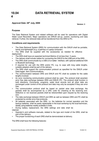 10.04
4
DATA RETRIEVAL SYSTEM
Approval Date: 28th
July, 2009
Version: 3
Purpose
The Data Retrieval System and related software will be used for operations with Digital
Water Level Recorders. Major operations are DWLR set-up, control, monitoring and data
retrieval. Further, the retrieved data will be transferred from the DRS to PC.
Conditions and requirements
• The Data Retrieval System (DRS) for communication with the DWLR shall be portable,
handy and lightweight (e.g. a palmtop or Laptop computer).
• The DRS shall be supplied with the accessories as needed for effective
deployment.
• The DRS shall have an expected technical lifetime of not less than 5 years.
• The delivery shall include cables for connecting the DWLR to the USB port of the DRS.
• The DRS shall communicate by a USB 2.0 or better interface, with optional additional lrDA
or Bluetooth technology.
• If required for use with the DRS and/or PC, e.g. to cope with long cable lengths,
suitable adapters shall be part of the delivery.
• The DRS shall support the communication protocol as specified for the DWLR under
Data logger, item Communications.
• The communication between DRS and DWLR and PC shall be suitable for the cable
lengths involved.
• An error monitoring communication protocol shall be used. The protocol shall ascertain
error free data exchange between DRS and DWLR /PC. The protocol shall function in
both directions. Commands, programs, water level records and all other data are
exchanged under control of the protocol and data may only be accepted if they are error
free.
• The communication protocol shall be based on packet wise data exchange; the
packets shall be accompanied by a CRC code for checking at the receiving end.
Defective or not received packets shall be retransmitted upon request by the receiving
end.
• The data exchange between DWLR and DRS as well as between DRS and PC shall be
protected by similar error-free protocols.
• All batteries associated with the DRS, i.e. the batteries for normal operation and the
backup batteries, shall be easily replaceable in the local workshop by the local technician,
ideally using batteries readily available in India.
• During battery replacement, the DRS settings and data shall be
retained.
• Operator’s and software manuals, related to the type and model of the DRS, shall be
part of the delivery.
• The proper functioning of each DRS shall be demonstrated at delivery.
The DRS shall have the following features:
Equipment Specification: DATA RETRIEVAL SYSTEM Version 3 10.044-1/3
 