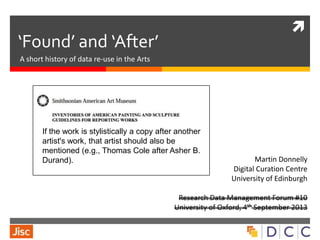 
‘Found’ and ‘After’
A short history of data re-use in the Arts
Martin Donnelly
Digital Curation Centre
University of Edinburgh
Research Data Management Forum #10
University of Oxford, 4th September 2013
If the work is stylistically a copy after another
artist's work, that artist should also be
mentioned (e.g., Thomas Cole after Asher B.
Durand).
 