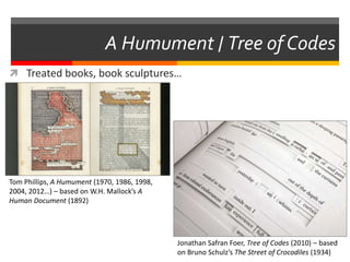 A Humument / Tree of Codes
 Treated books, book sculptures…
Tom Phillips, A Humument (1970, 1986, 1998,
2004, 2012…) – based on W.H. Mallock’s A
Human Document (1892)
Jonathan Safran Foer, Tree of Codes (2010) – based
on Bruno Schulz’s The Street of Crocodiles (1934)
 