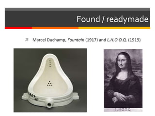 Found / readymade
 Marcel Duchamp, Fountain (1917) and L.H.O.O.Q. (1919)
 
