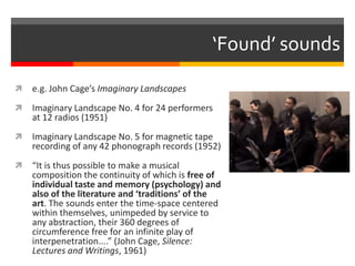 ‘Found’ sounds
 e.g. John Cage’s Imaginary Landscapes
 Imaginary Landscape No. 4 for 24 performers
at 12 radios (1951)
 Imaginary Landscape No. 5 for magnetic tape
recording of any 42 phonograph records (1952)
 “It is thus possible to make a musical
composition the continuity of which is free of
individual taste and memory (psychology) and
also of the literature and ‘traditions’ of the
art. The sounds enter the time-space centered
within themselves, unimpeded by service to
any abstraction, their 360 degrees of
circumference free for an infinite play of
interpenetration....” (John Cage, Silence:
Lectures and Writings, 1961)
 