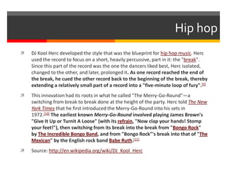 Hip hop
 DJ Kool Herc developed the style that was the blueprint for hip hop music. Herc
used the record to focus on a short, heavily percussive, part in it: the "break".
Since this part of the record was the one the dancers liked best, Herc isolated,
changed to the other, and later, prolonged it. As one record reached the end of
the break, he cued the other record back to the beginning of the break, thereby
extending a relatively small part of a record into a "five-minute loop of fury".[9]
 This innovation had its roots in what he called "The Merry-Go-Round"—a
switching from break to break done at the height of the party. Herc told The New
York Times that he first introduced the Merry-Go-Round into his sets in
1972.[10] The earliest known Merry-Go-Round involved playing James Brown's
"Give It Up or Turnit A Loose" (with its refrain, "Now clap your hands! Stomp
your feet!"), then switching from its break into the break from "Bongo Rock"
by The Incredible Bongo Band, and from "Bongo Rock"'s break into that of "The
Mexican" by the English rock band Babe Ruth.[11]
 Source: http://en.wikipedia.org/wiki/DJ_Kool_Herc
 