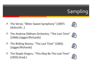 Sampling
 The Verve, “Bitter Sweet Symphony” (1997)
(Ashcroft…)
 The Andrew Oldham Orchestra, “The Last Time”
(1966) (Jagger/Richards)
 The Rolling Stones, “The Last Time” (1965)
(Jagger/Richards)
 The Staple Singers, “This May Be The Last Time”
(1955) (trad.)
 