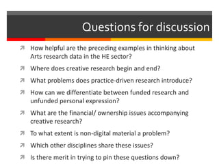 Questions for discussion
 How helpful are the preceding examples in thinking about
Arts research data in the HE sector?
 Where does creative research begin and end?
 What problems does practice-driven research introduce?
 How can we differentiate between funded research and
unfunded personal expression?
 What are the financial/ ownership issues accompanying
creative research?
 To what extent is non-digital material a problem?
 Which other disciplines share these issues?
 Is there merit in trying to pin these questions down?
 