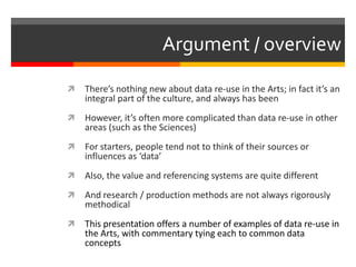 Argument / overview
 There’s nothing new about data re-use in the Arts; in fact it’s an
integral part of the culture, and always has been
 However, it’s often more complicated than data re-use in other
areas (such as the Sciences)
 For starters, people tend not to think of their sources or
influences as ‘data’
 Also, the value and referencing systems are quite different
 And research / production methods are not always rigorously
methodical
 This presentation offers a number of examples of data re-use in
the Arts, with commentary tying each to common data
concepts
 