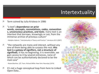 Intertextuality
 Term coined by Julia Kristeva in 1986
 “a text’s dependence on prior
words, concepts, connotations, codes, convention
s, unconscious practices, and texts. Every text is an
intertext that borrows, knowingly or not, from the
immense archive of previous culture”
- Adolphe Haberer. “Intertextuality in Theory and Practice.” Literatura 49.5 (2007)
 "the networks are many and interact, without any
one of them being able to surpass the rest; this
text is a galaxy of signifiers, not a structure of
signifieds; it has no beginning; it is reversible; we
gain access to it by several entrances, none of
which can be authoritatively declared to be the
main one”
- Roland Barthes. S/Z. Trans. Richard Miller. New York: Noonday (1974)
 It’s not a huge conceptual leap from here to Linked
Open Data…
 