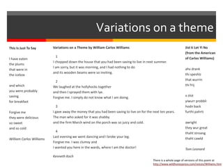 Variations on a theme
This Is Just To Say
I have eaten
the plums
that were in
the icebox
and which
you were probably
saving
for breakfast
Forgive me
they were delicious
so sweet
and so cold
William Carlos Williams
Variations on a Theme by William Carlos Williams
1
I chopped down the house that you had been saving to live in next summer.
I am sorry, but it was morning, and I had nothing to do
and its wooden beams were so inviting.
2
We laughed at the hollyhocks together
and then I sprayed them with lye.
Forgive me. I simply do not know what I am doing.
3
I gave away the money that you had been saving to live on for the next ten years.
The man who asked for it was shabby
and the firm March wind on the porch was so juicy and cold.
4
Last evening we went dancing and I broke your leg.
Forgive me. I was clumsy and
I wanted you here in the wards, where I am the doctor!
Kenneth Koch
Jist ti Let Yi No
(from the American
of Carlos Williams)
ahv drank
thi speshlz
that wurrin
thi frij
n thit
yiwurr probbli
hodn back
furthi pahrti
awright
they wur great
thaht stroang
thaht cawld
Tom Leonard
There is a whole page of versions of this poem at
http://www.wildhoneypress.com/voices/Williams.htm
 