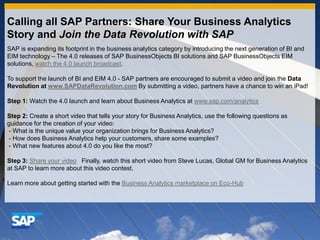 Calling all SAP Partners: Share Your Business Analytics Story and Join the Data Revolution with SAP SAP is expanding its footprint in the business analytics category by introducing the next generation of BI and EIM technology – The 4.0 releases of SAP BusinessObjects BI solutions and SAP BusinessObjects EIM solutions, watch the 4.0 launch broadcast.    To support the launch of BI and EIM 4.0 - SAP partners are encouraged to submit a video and join the Data Revolution at www.SAPDataRevolution.comBy submitting a video, partners have a chance to win an iPad!   Step 1: Watch the 4.0 launch and learn about Business Analytics at www.sap.com/analytics   Step 2: Create a short video that tells your story for Business Analytics, use the following questions as guidance for the creation of your video:   - What is the unique value your organization brings for Business Analytics?  - How does Business Analytics help your customers, share some examples?  - What new features about 4.0 do you like the most?   Step 3:Share your video   Finally, watch this short video from Steve Lucas, Global GM for Business Analytics at SAP to learn more about this video contest.    Learn more about getting started with the Business Analytics marketplace on Eco-Hub 