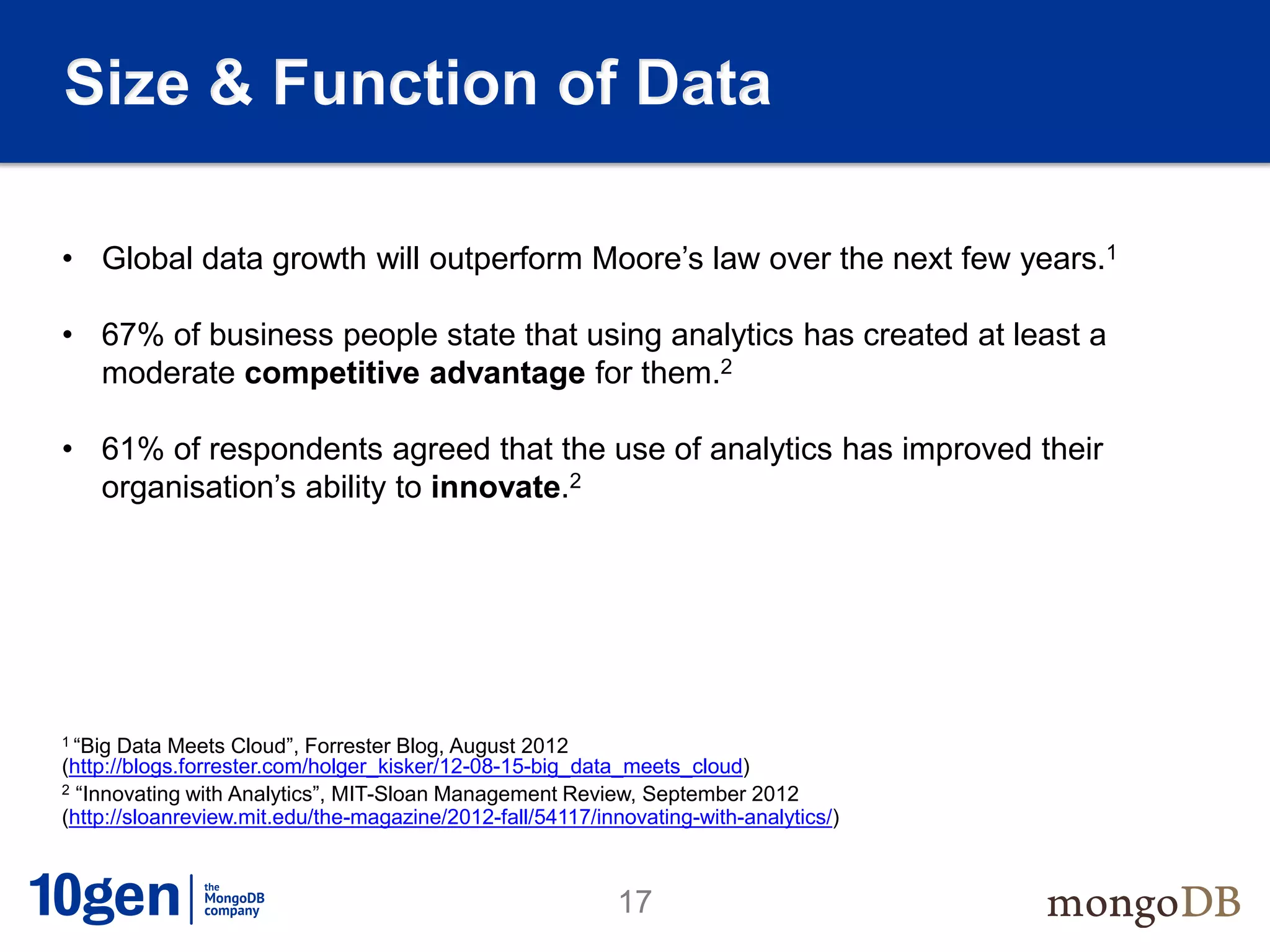 Size & Function of Data

• Global data growth will outperform Moore’s law over the next few years.1

• 67% of business people state that using analytics has created at least a
  moderate competitive advantage for them.2

• 61% of respondents agreed that the use of analytics has improved their
  organisation’s ability to innovate.2




1 “Big Data Meets Cloud”, Forrester Blog, August 2012
(http://blogs.forrester.com/holger_kisker/12-08-15-big_data_meets_cloud)
2 “Innovating with Analytics”, MIT-Sloan Management Review, September 2012

(http://sloanreview.mit.edu/the-magazine/2012-fall/54117/innovating-with-analytics/)



                                                            17
 