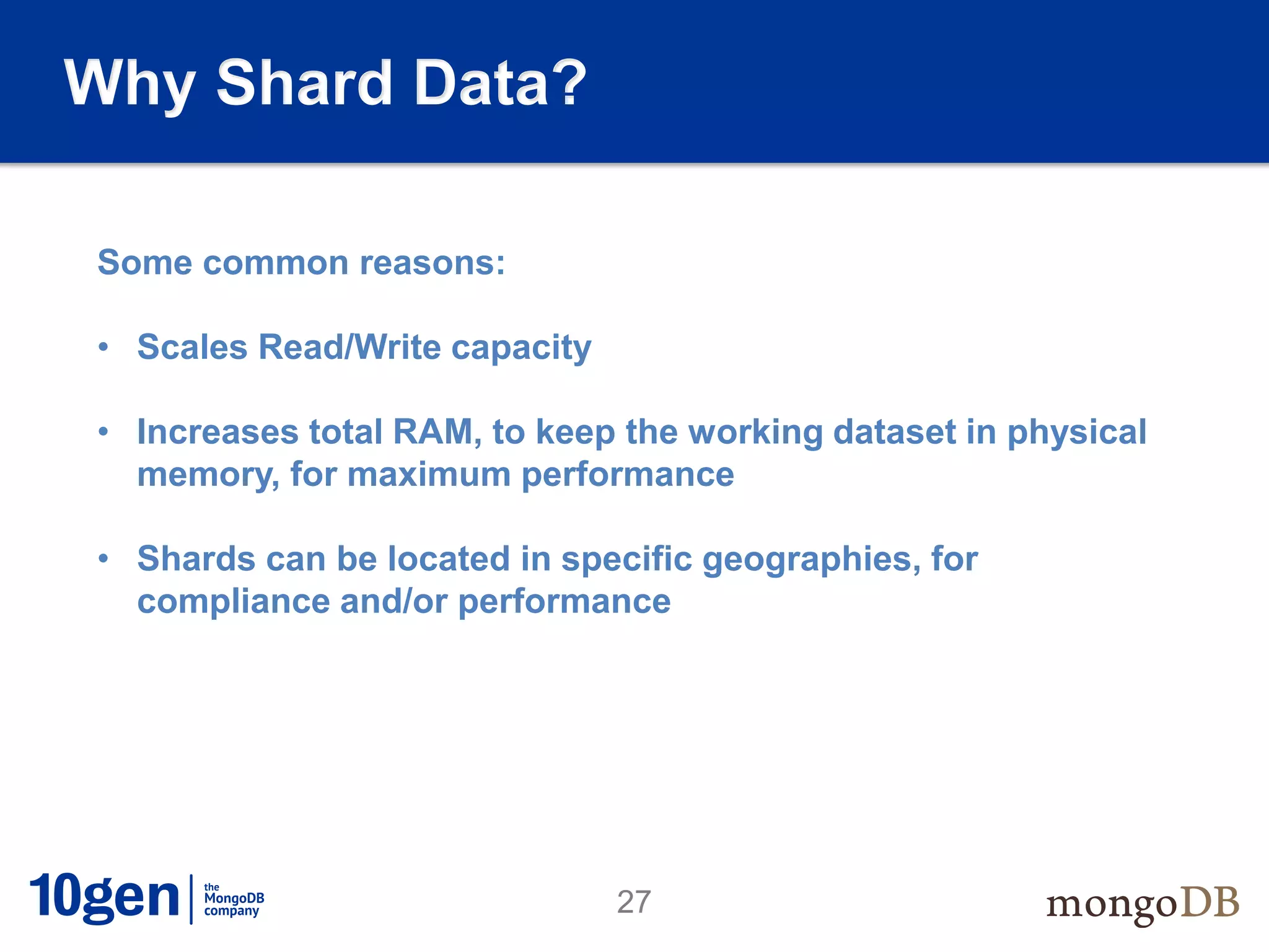 Why Shard Data?

Some common reasons:

• Scales Read/Write capacity

• Increases total RAM, to keep the working dataset in physical
  memory, for maximum performance

• Shards can be located in specific geographies, for
  compliance and/or performance




                               27
 