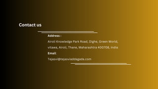 Contact us
Address :
Airoli Knowledge Park Road, Dighe, Green World,
vitawa, Airoli, Thane, Maharashtra 400708, India
Email:
Tejasvi@tejasviaddagada.com
 