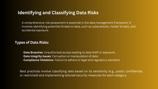 Identifying and Classifying Data Risks
A comprehensive risk assessment is essential in the data management framework. It
involves identifying potential threats to data, such as cyberattacks, insider threats, and
accidental exposure.
Types of Data Risks:
· Data Breaches: Unauthorized access leading to data theft or exposure.
· Data Integrity Issues: Corruption or manipulation of data.
· Compliance Violations: Failure to adhere to legal and regulatory standard.
Best practices involve classifying data based on its sensitivity (e.g., public confidential,
or restricted) and implementing tailored security measures for each category.
 