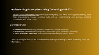 Implementing Privacy-Enhancing Technologies (PETs)
Privacy-enhancing technologies are crucial in mitigating risks while ensuring data usability. PETs
help organizations manage sensitive data without compromising user privacy, enabling
compliance with privacy laws.
1. Data Anonymization: Removing identifiable information to protect user privacy.
2. Homomorphic Encryption: Performing computations on encrypted data without decrypting it.
3. Secure Multi-Party Computation: Allowing data analysis while keeping the data private.
Common PETs:
These technologies ensure that businesses can leverage data insights while protecting sensitive
information.
 