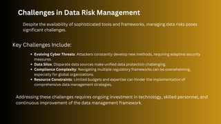 Challenges in Data Risk Management
Despite the availability of sophisticated tools and frameworks, managing data risks poses
significant challenges.
Key Challenges Include:
Evolving Cyber Threats: Attackers constantly develop new methods, requiring adaptive security
measures.
Data Silos: Disparate data sources make unified data protection challenging.
Compliance Complexity: Navigating multiple regulatory frameworks can be overwhelming,
especially for global organizations.
Resource Constraints: Limited budgets and expertise can hinder the implementation of
comprehensive data management strategies.
Addressing these challenges requires ongoing investment in technology, skilled personnel, and
continuous improvement of the data management framework.
 