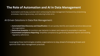 The Role of Automation and AI in Data Management
Automation and AI play a pivotal role in enhancing the data management framework by streamlining
processes, improving accuracy, and reducing human error.
AI-Driven Solutions in Data Risk Management:
Automated Data Discovery and Classification: AI can quickly identify and classify sensitive data across
the organization.
1.
Behavioral Analytics: AI monitors user behavior to detect and respond to anomalies in real time.
2.
Automated Compliance Reporting: Simplifies compliance by generating detailed reports and tracking
regulatory adherence.
3.
Leveraging these technologies enables organizations to stay ahead of emerging threats and
optimize their data management practices.
 