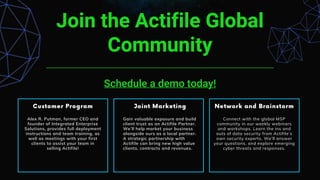 Join the Actifile Global
Community
Schedule a demo today!
Alex R. Putman, former CEO and
founder of Integrated Enterprise
Solutions, provides full deployment
instructions and team training, as
well as meetings with your first
clients to assist your team in
selling Actifile!
Gain valuable exposure and build
client trust as an Actifile Partner.
We’ll help market your business
alongside ours as a local partner.
A strategic partnership with
Actifile can bring new high value
clients, contracts and revenues.
Connect with the global MSP
community in our weekly webinars
and workshops. Learn the ins and
outs of data security from Actifile’s
own security experts. We’ll answer
your questions, and explore emerging
cyber threats and responses.
 