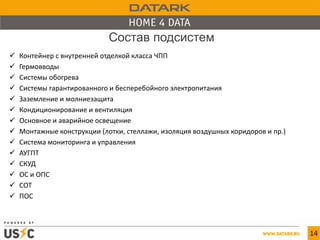 14
 Контейнер с внутренней отделкой класса ЧПП
 Гермовводы
 Системы обогрева
 Системы гарантированного и бесперебойного электропитания
 Заземление и молниезащита
 Кондиционирование и вентиляция
 Основное и аварийное освещение
 Монтажные конструкции (лотки, стеллажи, изоляция воздушных коридоров и пр.)
 Система мониторинга и управления
 АУГПТ
 СКУД
 ОС и ОПС
 СОТ
 ПОС
Состав подсистем
 