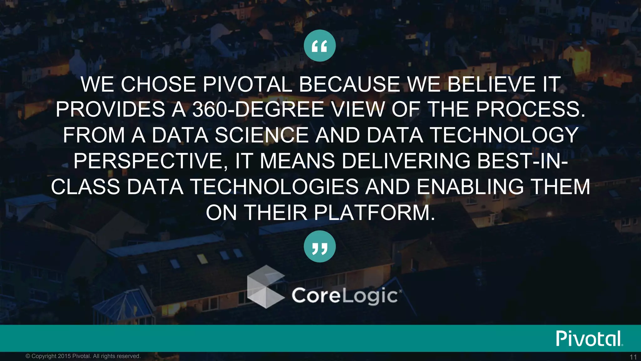 11© Copyright 2015 Pivotal. All rights reserved.
WE CHOSE PIVOTAL BECAUSE WE BELIEVE IT
PROVIDES A 360-DEGREE VIEW OF THE PROCESS.
FROM A DATA SCIENCE AND DATA TECHNOLOGY
PERSPECTIVE, IT MEANS DELIVERING BEST-IN-
CLASS DATA TECHNOLOGIES AND ENABLING THEM
ON THEIR PLATFORM.
“
”
 