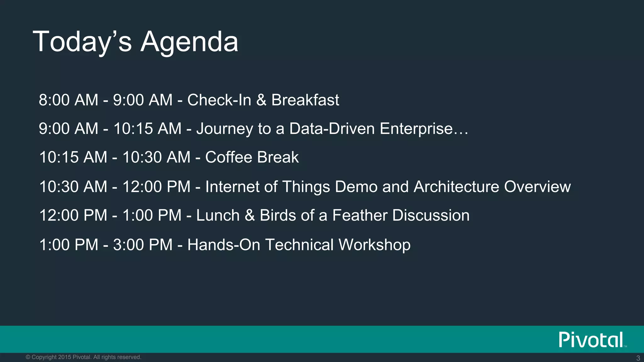 3© Copyright 2015 Pivotal. All rights reserved.
Today’s Agenda
8:00 AM - 9:00 AM - Check-In & Breakfast
9:00 AM - 10:15 AM - Journey to a Data-Driven Enterprise…
10:15 AM - 10:30 AM - Coffee Break
10:30 AM - 12:00 PM - Internet of Things Demo and Architecture Overview
12:00 PM - 1:00 PM - Lunch & Birds of a Feather Discussion
1:00 PM - 3:00 PM - Hands-On Technical Workshop
 