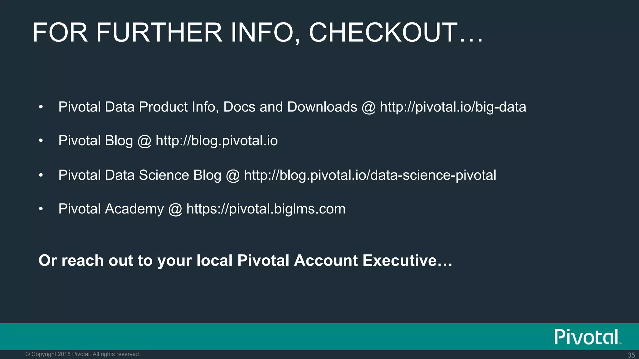 35© Copyright 2015 Pivotal. All rights reserved.
FOR FURTHER INFO, CHECKOUT…
•  Pivotal Data Product Info, Docs and Downloads @ http://pivotal.io/big-data
•  Pivotal Blog @ http://blog.pivotal.io
•  Pivotal Data Science Blog @ http://blog.pivotal.io/data-science-pivotal
•  Pivotal Academy @ https://pivotal.biglms.com
Or reach out to your local Pivotal Account Executive…
 